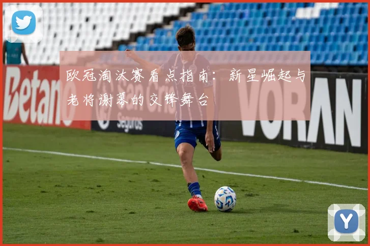 欧冠淘汰赛看点指南:新星崛起与老将谢幕的交锋舞台