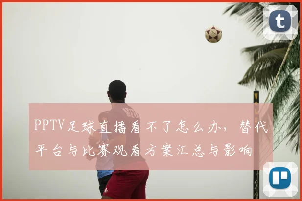 PPTV足球直播看不了怎么办,替代平台与比赛观看方案汇总与影响