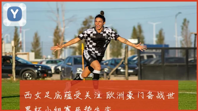 西女足底蕴受关注 欧洲豪门备战世界杯小组赛局势生变