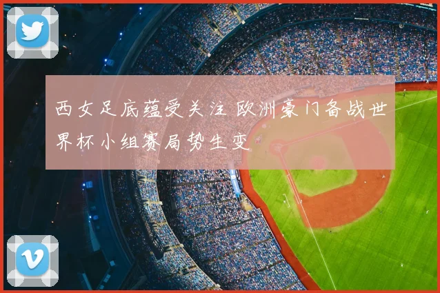 西女足底蕴受关注 欧洲豪门备战世界杯小组赛局势生变